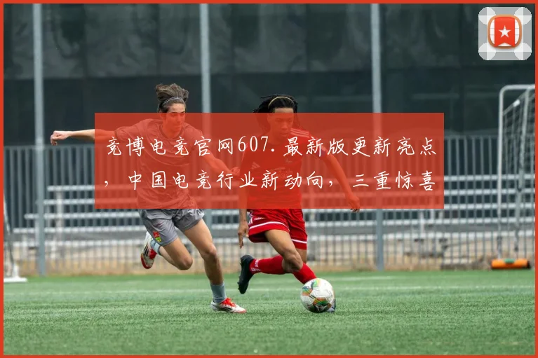 竞博电竞官网607.最新版更新亮点，中国电竞行业新动向，三重惊喜不容错过