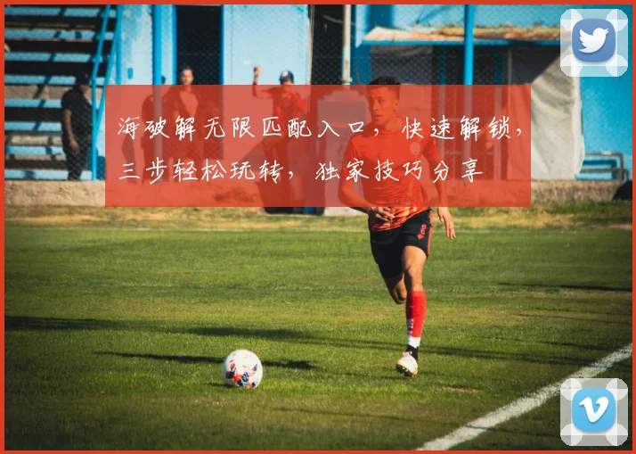 海破解无限匹配入口，快速解锁，三步轻松玩转，独家技巧分享