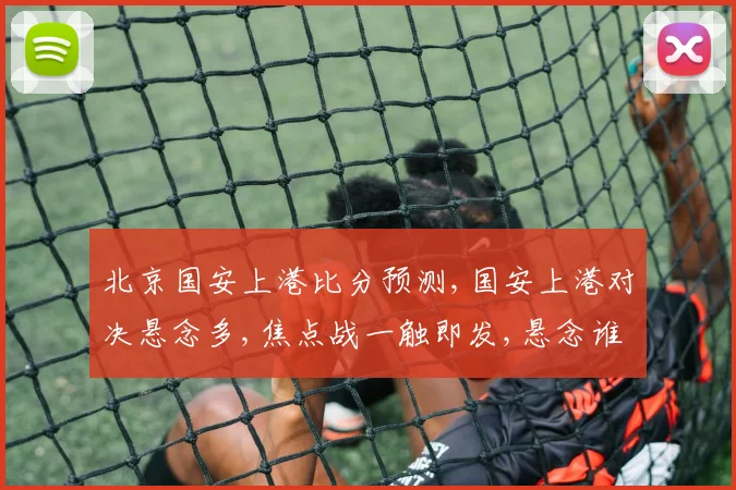 北京国安上港比分预测,国安上港对决悬念多,焦点战一触即发,悬念谁主沉浮